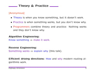 Theory & Practice

[Anonymous]
  • Theory is when you know something, but it doesn’t work.
  • Practice is when something works, but you don’t know why.
  • Programmers combine theory and practice: Nothing works
    and they don’t know why.

Algorithm Engineering:
Know something ⇒ make it work.


Reverse Engineering:
Something works ⇒ explain why (this talk).


Eﬃcient driving directions: How and why modern routing al-
gorithms work.

Highway dimension                                             3
 