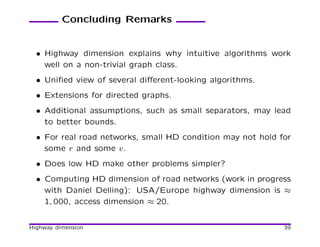Concluding Remarks


  • Highway dimension explains why intuitive algorithms work
    well on a non-trivial graph class.
  • Uniﬁed view of several diﬀerent-looking algorithms.
  • Extensions for directed graphs.
  • Additional assumptions, such as small separators, may lead
    to better bounds.
  • For real road networks, small HD condition may not hold for
    some r and some v.
  • Does low HD make other problems simpler?
  • Computing HD dimension of road networks (work in progress
    with Daniel Delling): USA/Europe highway dimension is ≈
    1, 000, access dimension ≈ 20.


Highway dimension                                            39
 