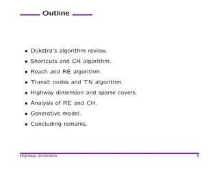 Outline




  • Dijkstra’s algorithm review.
  • Shortcuts and CH algorithm.
  • Reach and RE algorithm.
  • Transit nodes and TN algorithm.
  • Highway dimension and sparse covers.
  • Analysis of RE and CH.
  • Generative model.
  • Concluding remarks.




Highway dimension                          6
 