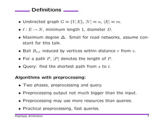 Deﬁnitions

  • Undirected graph G = (V, E), |V | = n, |E| = m.
  • ℓ : E → N , minimum length 1, diameter D.
  • Maximum degree ∆. Small for road networks, assume con-
    stant for this talk.
  • Ball Bv,r induced by vertices within distance r from v.
  • For a path P , |P | denotes the length of P .
  • Query: ﬁnd the shortest path from s to t.

Algorithms with preprocessing:
  • Two phases, preprocessing and query.
  • Preprocessing output not much bigger than the input.
  • Preprocessing may use more resources than queries.
  • Practical preprocessing, fast queries.
Highway dimension                                             7
 