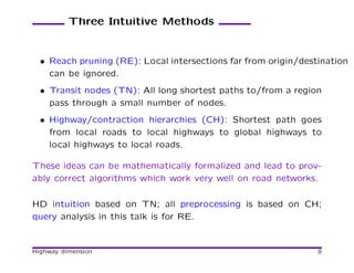 Three Intuitive Methods


  • Reach pruning (RE): Local intersections far from origin/destination
    can be ignored.
  • Transit nodes (TN): All long shortest paths to/from a region
    pass through a small number of nodes.
  • Highway/contraction hierarchies (CH): Shortest path goes
    from local roads to local highways to global highways to
    local highways to local roads.

These ideas can be mathematically formalized and lead to prov-
ably correct algorithms which work very well on road networks.

HD intuition based on TN; all preprocessing is based on CH;
query analysis in this talk is for RE.


Highway dimension                                               8
 