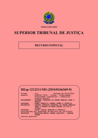 PODER JUDICIÁRIO

SUPERIOR TRIBUNAL DE JUSTIÇA
RECURSO ESPECIAL

REsp 1212211/MS (2010/0166369-9)
Volume
Assunto

: 1/5
Autuado em 18/10/2010
: DIREITO CIVIL - Coisas - Propriedade Propriedade Intelectual / Industrial Direito Autoral
RECORRENTE : SUPREMO CONSELHO DA ORDEM DEMOLAY PARA O
BRASIL
ADVOGADO
: DANNY FABRÍCIO CABRAL GOMES E OUTRO(S)
RECORRIDO
: GRANDE CONSELHO ESTADUAL DA ORDEM DEMOLAY
PARA O ESTADO DE MATO GROSSO DO SUL E
OUTROS
ADVOGADO
: ALFEU COELHO PEREIRA E OUTRO(S)
Distribuição por prevenção de Ministro em 19/10/2010
RELATORA
: MINISTRA MARIA ISABEL GALLOTTI - QUARTA
TURMA
Justiça gratuita

 