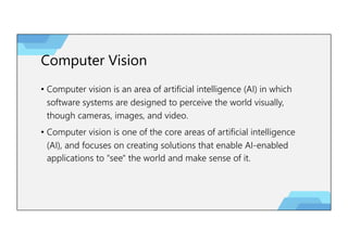 Computer Vision
• Computer vision is an area of artificial intelligence (AI) in which
software systems are designed to perceive the world visually,
though cameras, images, and video.
• Computer vision is one of the core areas of artificial intelligence
(AI), and focuses on creating solutions that enable AI-enabled
applications to "see" the world and make sense of it.
 