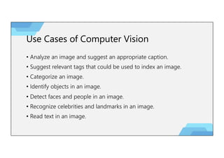 Use Cases of Computer Vision
• Analyze an image and suggest an appropriate caption.
• Suggest relevant tags that could be used to index an image.
• Categorize an image.
• Identify objects in an image.
• Detect faces and people in an image.
• Recognize celebrities and landmarks in an image.
• Read text in an image.
 