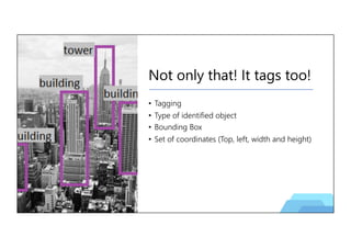 Not only that! It tags too!
• Tagging
• Type of identified object
• Bounding Box
• Set of coordinates (Top, left, width and height)
 