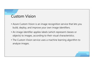 Custom Vision
• Azure Custom Vision is an image recognition service that lets you
build, deploy, and improve your own image identifiers.
• An image identifier applies labels (which represent classes or
objects) to images, according to their visual characteristics.
• The Custom Vision service uses a machine learning algorithm to
analyze images.
 
