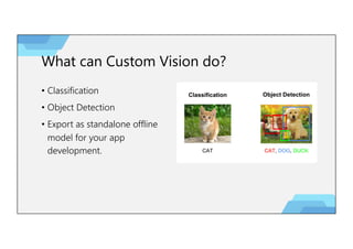 What can Custom Vision do?
• Classification
• Object Detection
• Export as standalone offline
model for your app
development.
 