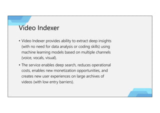 Video Indexer
• Video Indexer provides ability to extract deep insights
(with no need for data analysis or coding skills) using
machine learning models based on multiple channels
(voice, vocals, visual).
• The service enables deep search, reduces operational
costs, enables new monetization opportunities, and
creates new user experiences on large archives of
videos (with low entry barriers).
 