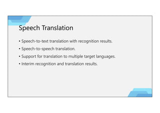 Speech Translation
• Speech-to-text translation with recognition results.
• Speech-to-speech translation.
• Support for translation to multiple target languages.
• Interim recognition and translation results.
 