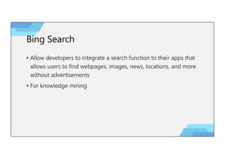 Bing Search
• Allow developers to integrate a search function to their apps that
allows users to find webpages, images, news, locations, and more
without advertisements
• For knowledge mining
 