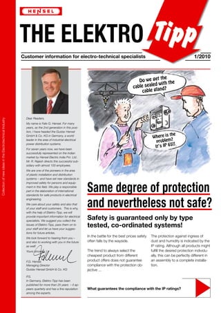 THE ELEKTRO
Customer information for electro-technical specialists 1/2010
Collection
of
new
ideas
in
the
Electrotechnical
Industry
Where is the
problem?
It‘s IP 65!!
Do we get the
cable sealed with the
cable gland?
Dear Readers,
My name is Felix G. Hensel. For many
years, as the 2nd generation in this posi-
tion, I have headed the Gustav Hensel
GmbH & Co. KG in Germany, a world
leader in the area of industrial electrical
power distribution systems.
For seven years now, we have been
successfully represented on the Indian
market by Hensel Electric India Pvt. Ltd..
Mr. R. Rajesh directs this successful sub-
sidiary with almost 100 employees.
We are one of the pioneers in the area
of plastic installation and distribution
systems – and have set new standards in
improved safety for persons and equip-
ment in this field. We play a responsible
part in the elaboration of international
standards for safe products in electrical
engineering.
We care about your safety and also that
of your staff and customers. This is why,
with the help of Elektro-Tipp, we will
provide important information for electrical
specialists. We suggest you collect the
issues of Elektro-Tipp, pass them on to
your staff and let us have your sugges-
tions for future articles.
We look forward to hearing from you –
and also to working with you in the future
as well!
Yours sincerely
F.G. Hensel.
Managing Director
Gustav Hensel GmbH & Co. KG
P.S.
In Germany, Elektro-Tipp has been
published for more than 25 years – it ap-
pears quarterly and has a fine reputation
among the experts.
What guarantees the compliance with the IP ratings?
In the battle for the best prices safety
often falls by the wayside.
The trend to always select the
cheapest product from different
product offers does not guarantee
compliance with the protection ob-
jective ...
The protection against ingress of
dust and humidity is indicated by the
IP rating. Although all products might
fulfill the desired protection individu-
ally, this can be perfectly different in
an assembly to a complete installa-
tion.
Same degree of protection
and nevertheless not safe?
Safety is guaranteed only by type
tested, co-ordinated systems!
 