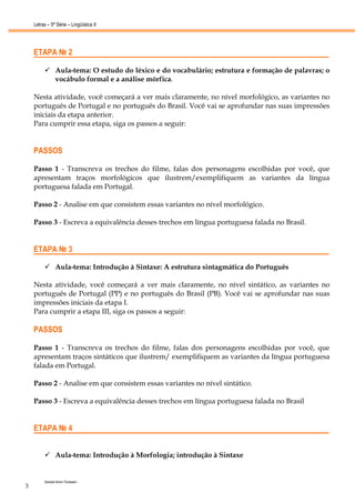 Letras – 5ª Série – Lingüística II




    ETAPA № 2

                Aula-tema: O estudo do léxico e do vocabulário; estrutura e formação de palavras; o
                vocábulo formal e a análise mórfica.

    Nesta atividade, você começará a ver mais claramente, no nível morfológico, as variantes no
    português de Portugal e no português do Brasil. Você vai se aprofundar nas suas impressões
    iniciais da etapa anterior.
    Para cumprir essa etapa, siga os passos a seguir:


    PASSOS

    Passo 1 - Transcreva os trechos do filme, falas dos personagens escolhidas por você, que
    apresentam traços morfológicos que ilustrem/exemplifiquem as variantes da língua
    portuguesa falada em Portugal.

    Passo 2 - Analise em que consistem essas variantes no nível morfológico.

    Passo 3 - Escreva a equivalência desses trechos em língua portuguesa falada no Brasil.


    ETAPA № 3

                Aula-tema: Introdução à Sintaxe: A estrutura sintagmática do Português

    Nesta atividade, você começará a ver mais claramente, no nível sintático, as variantes no
    português de Portugal (PP) e no português do Brasil (PB). Você vai se aprofundar nas suas
    impressões iniciais da etapa I.
    Para cumprir a etapa III, siga os passos a seguir:

    PASSOS

    Passo 1 - Transcreva os trechos do filme, falas dos personagens escolhidas por você, que
    apresentam traços sintáticos que ilustrem/ exemplifiquem as variantes da língua portuguesa
    falada em Portugal.

    Passo 2 - Analise em que consistem essas variantes no nível sintático.

    Passo 3 - Escreva a equivalência desses trechos em língua portuguesa falada no Brasil


    ETAPA № 4


                Aula-tema: Introdução à Morfologia; introdução à Sintaxe


         Daniela Artoni Tomesani
3
 