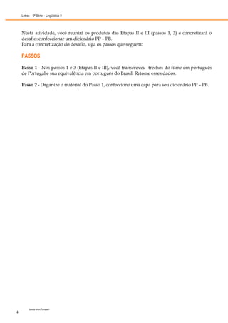 Letras – 5ª Série – Lingüística II




    Nesta atividade, você reunirá os produtos das Etapas II e III (passos 1, 3) e concretizará o
    desafio: confeccionar um dicionário PP – PB.
    Para a concretização do desafio, siga os passos que seguem:

    PASSOS

    Passo 1 - Nos passos 1 e 3 (Etapas II e III), você transcreveu trechos do filme em português
    de Portugal e sua equivalência em português do Brasil. Retome esses dados.

    Passo 2 - Organize o material do Passo 1, confeccione uma capa para seu dicionário PP – PB.




         Daniela Artoni Tomesani
4
 