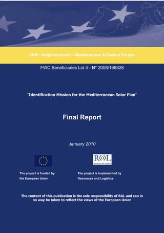 ENPI - Neighbourhood – Mediterranean & Eastern Europe


              FWC Beneficiaries Lot 4 - N° 2008/168828




     “Identification Mission for the Mediterranean Solar Plan”




                           Final Report


                              January 2010




The project is funded by            The project is implemented by
the European Union                  Resources and Logistics




 The content of this publication is the sole responsibility of RAL and can in
       no way be taken to reflect the views of the European Union
 