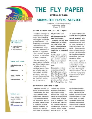 THE FLY PAPER
                                                        FEBRUARY 2010

                                 SHOWALTER FLYING SERVICE
                                                The Orlando Executive Airport (KORL)
                                                        400 Herndon Avenue
                                                         Orlando, FL 32803

                          Private Aviation “Fat Cats” Do It Again!

                          I have been privileged to     Why Provo for fuel?           air routes between the
                          take a couple of trips to     Because so many pri-          islands- lending a hand!
                          help in the relief effort     vate aircraft have            Fat Cat Aviation? NOT
                          following the Haiti Earth-    “answered the bell” and       HARDLY! I am prouder
 Special points
                          quake last month. This        flown down to help in         to be an American avia-
 of interest:
                          past Friday I was able to     the relief effort, the        tor today than all but a
   Private Aviation       take some critically          entire southern Baha-         few other times in my
   Haiti Relief           needed medical equip-         mas and the D.R. are          career. But those other
   OEA Monument           ment into the Dominican       totally out of avgas and      times included Andrew,
                          Republic to support the       jet fuel!                     Katrina, the Guatemalan
                          Good Samaritan Hospital                                     Earthquake many years
                                                        As I flew both ways last
                          in Jimana, on the border                                    ago and the Hurricane
                                                        Friday, it was difficult to
                          of the D.R. and Haiti.                                      damage in Belize.
                                                        get a position report or
                          I flew non-stop to Pro-       frequency change call         Whenever the big needs
Inside this issue:
                          vodenciales in the Turks      through to Center.            arise, so does the fleet of
                          and Caicos Islands where                                    our country’s private
EAA Chapter 74 &      2                                 Why?
OYAC                      I refueled then flew                                        aircraft! We deserve bet-
                          roundtrip back to Provo       Because the system
                                                                                      ter press than we get!
RSA Meeting           2   and refueled again for        was at capacity with
                                                                                      The consolation is that it
                          the trip back to KORL,        Twin Cessnas, Aztecs,
                                                                                      is the best paying flying
                          where once again our          Cherokee Sixes, 210’s,
                                                                                      I’ve ever done in terms
Above & Beyond        2
                                                        King Airs, Falcons, Gulf-
Award
                          fantastic Customs officer                                   of fulfillment!
                          was cheerfully waiting        streams, Global Ex-
Lodi’s Lowdown        2                                 presses and old private       Tailwinds,
                          late for my return.
                                                        DC-3’s flying those few       Bob

                          New Monument Dedicated to OEA
                          On Monday, January 25th       Orlando and Orlando           the property reverted
                          a State of Florida histori-   Municipal (now Execu-         back to the City and to-
                          cal monument was dedi-        tive) Airport during          day is operated by the
Contact us:               cated. The dedication         World War II. During this     Greater Orlando Aviation
Phone: 407-894-7331
                          took place in the GOAA/       period in our history the     Authority (GOAA). Cove-
Fax: 407-894-5094         OEA Community Room.           Orlando Army Air Base         nants in the turn over
E-mail:                   The monument, which is        grew to more than 1000        agreement require the
jenny@showalter.com       located at the NE corner      acres and was the train-      property to remain an
Web:                      of Livingston Street &        ing base for many avia-       airport or risk forfeiture
www.showalter.com
                          Maguire Boulevard, rec-       tors who later served the     back to the federal gov-
                          ognizes the contribu-         country in both Europe        ernment.
                          tions made by the City of     and the Pacific. In 1946
 