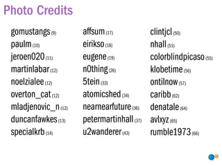 Photo Credits
 gomustangs (9)       affsum (17)            clintjcl (50)
 paulm (10)           eirikso (18)           nhall (51)
 jeroen020 (11)       eugene (19)            colorblindpicaso (55)
 martinlabar (12)     n0thing (26)           klobetime (56)
 noelzialee (12)      5tein (33)             ontilnow (57)
 overton_cat (12)     atomicshed (34)        caribb (62)
 mladjenovic_n (12)   nearnearfuture (36)    denatale (64)
 duncanfawkes (13)    petermartinhall (37)   avlxyz (65)
 specialkrb (14)      u2wanderer (43)        rumble1973 (66)
 