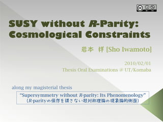 SUSY without R-Parity:
Cosmological Constraints
                              岩本 祥 [Sho Iwamoto]

                                                 2010/02/01
                      Thesis Oral Examinations @ UT/Komaba


along my magisterial thesis
   “Supersymmetry without R-parity: Its Phenomenology”
     （R-parityの保存を課さない超対称理論の現象論的側面）
 