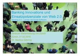 Banking Innovations und
Einsatzpotzenziale von Web 2.0
Banking 2.0 – Lernen mit Social Software




Zentrum Weiterbildung Uni Zürich
Zürich, 01.02.2010
Dr. Martina Göhring
 