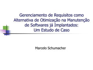 Gerenciamento de Requisitos como
Alternativa de Otimização na Manutenção
      de Softwares já Implantados:
           Um Estudo de Caso



           Marcelo Schumacher
 