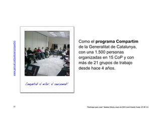 Como el programa Compartim
www.gencat.cat/justicia/compartim




                                    de la Generalitat de Catalunya,
                                    con una 1.500 personas
                                    organizadas en 15 CoP y con
                                    más de 21 grupos de trabajo
                                    desde hace 4 años.




 33                                     “Participar para crear” Gasteiz-Vitoria, enero de 2010 Jordi Graells Costa. CC BY 3.0
 