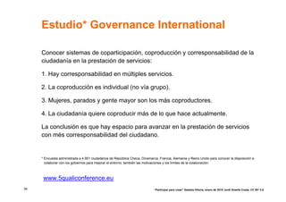 Estudio* Governance International

     Conocer sistemas de coparticipación, coproducción y corresponsabilidad de la
     ciudadanía en la prestación de servicios:

     1. Hay corresponsabilidad en múltiples servicios.

     2. La coproducción es individual (no vía grupo).

     3. Mujeres, parados y gente mayor son los más coproductores.

     4. La ciudadanía quiere coproducir más de lo que hace actualmente.

     La conclusión es que hay espacio para avanzar en la prestación de servicios
     con més corresponsabilidad del ciudadano.


     * Encuesta administrada a 4.951 ciudadanos de República Checa, Dinamarca, Francia, Alemania y Reino Unido para conocer la disposición a
       colaborar con los gobiernos para mejorar el entorno, también las motivaciones y los límites de la colaboración.



      www.5qualiconference.eu
38                                                                          “Participar para crear” Gasteiz-Vitoria, enero de 2010 Jordi Graells Costa. CC BY 3.0
 