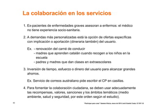 La colaboración en los servicios

     1. Ex-pacientes de enfermedades graves asesoran a enfermos: el médico
        no tiene experiencia socio-sanitaria.

     2. A demandas más personalizadas está la opción de ofertas específicas
        con implicación o aportación (dineraria también) del usuario.

       Ex. - renovación del carné de conducir
           - madres que aprenden catalán cuando recogen a los niños en la
             escuela
           - padres y madres que dan clases en extraescolares

     3. Inversión de tiempo, esfuerzo o dinero del usuario para alcanzar grandes
        ahorros.

       Ex. Servicio de correos australiano pide escribir el CP en casillas.

     4. Para fomentar la colaboración ciudadana, se deben usar adecuadamente
        las recompensas, valores, sanciones y los ámbitos temáticos (medio
        ambiente, salud y seguridad, por este orden según el estudio).
40                                            “Participar para crear” Gasteiz-Vitoria, enero de 2010 Jordi Graells Costa. CC BY 3.0
 