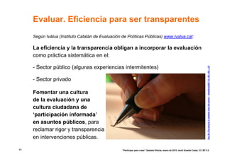 Evaluar. Eficiencia para ser transparentes
     Según Ivàlua (Instituto Catalán de Evaluación de Políticas Públicas) www.ivalua.cat:

     La eficiencia y la transparencia obligan a incorporar la evaluación
     como práctica sistemática en el:

     - Sector público (algunas experiencias intermitentes)




                                                                                                                                      Day 26--The pen(cil) is mightier than the sword © dieselbug2007 CC –BY –NC – 2.0
     - Sector privado

     Fomentar una cultura
     de la evaluación y una
     cultura ciudadana de
     ‘participación informada’
     en asuntos públicos, para
     reclamar rigor y transparencia
     en intervenciones públicas.

45                                                 “Participar para crear” Gasteiz-Vitoria, enero de 2010 Jordi Graells Costa. CC BY 3.0
 