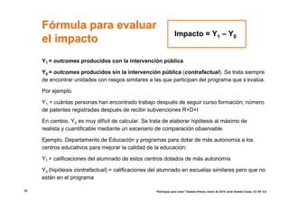 Fórmula para evaluar
                                                                  Impacto = Y1 – Y0
     el impacto
     Y1 = outcomes producidos con la intervención pública

     Y0 = outcomes producidos sin la intervención pública (contrafactual). Se trata siempre
     de encontrar unidades con rasgos similares a las que participan del programa que s’evalúa.

     Por ejemplo.

     Y1 = cuántas personas han encontrado trabajo después de seguir curso formación; número
     de patentes registradas después de recibir subvenciones R+D+I

     En cambio, Y0 es muy difícil de calcular. Se trata de elaborar hipótesis al máximo de
     realista y cuantificable mediante un escenario de comparación observable.

     Ejemplo. Departamento de Educación y programas para dotar de más autonomía a los
     centros educativos para mejorar la calidad de la educación:

     Y1 = calificaciones del alumnado de estos centros dotados de más autonomía

     Y0 (hipótesis contrafactual) = calificaciones del alumnado en escuelas similares pero que no
     están en el programa

46                                                  “Participar para crear” Gasteiz-Vitoria, enero de 2010 Jordi Graells Costa. CC BY 3.0
 