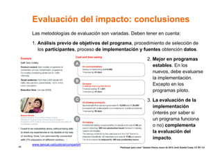 Evaluación del impacto: conclusiones
     Las metodologías de evaluación son variadas. Deben tener en cuenta:

     1. Análisis previo de objetivos del programa, procedimiento de selección de
        los participantes, proceso de implementación y fuentes obtención datos.

                                                                       2. Mejor en programas
                                                                          estables. En los
                                                                          nuevos, debe evaluarse
                                                                          la implementación.
                                                                          Excepto en los
                                                                          programas piloto.

                                                                       3. La evaluación de la
                                                                          implementación
                                                                          (interés por saber si
                                                                          un programa funciona
                                                                          o no) complementa
                                                                          la evaluación del
                                                                          impacto.
     www.gencat.cat/justicia/compartim
48                                          “Participar para crear” Gasteiz-Vitoria, enero de 2010 Jordi Graells Costa. CC BY 3.0
 