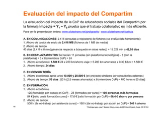 Evaluación del impacto del Compartim
     La evaluación del impacto de la CoP de educadores sociales del Compartim por
     la fórmula Impacte = Y1 – Y0 prueba que el trabajo colaborativo es más eficiente.
     Para ver la presentación entera: www.slideshare.net/jordigraells i www.slideshare.net/justicia

     A. EN COMUNICACIONES: 2.416 consultas a repositorio de ficheros (se evalúa esta herramienta):
     1. Ahorro de costos de envío de 2.416 MB (ficheros de 1 MB de media)
     2. Ahorro de tiempo
     43 días (2.416 x 8 min [ganancia respecto a búsqueda en otras redes]) = 19.328 min o 42,95 días

     B. EN DESPLAZAMIENTOS Se hacían 11 jornadas (sin plataforma tecnológica) – 8 (con la
     plataforma) = 3 x 8 (miembros CoP) = 24
     1. Ahorro económico: 1.584 € 24 x 220 km/ahorro viaje = 5.280 km ahorrados x 0,30 €/km = 1.584 €
     2. Ahorro tiempo: 24 días

     C. EN CONSULTORÍA
     1. Ahorro económico aprox unos 10.000 y 20.000 € (en proyecto similares por consultorías externas)
     2. Ahorro de tiempo: 50 días [50 h (2,5 meses ahorrados) x 8 (miembros CoP) = 400 horas o 50 días]

     D. EN FORMACIÓN
     1. Ahorro económico
        125 [formados por trabajo en CoP] – 25 [formados por curso] = 100 personas más formadas
        84 € [ratio coste formación curso] – 17,6 € [ratio formación por CoP] = 66,4 € ahorro por persona
     2. Ahorro de tiempo:
        500 h [de no-trabajo por asistencia curso] – 160 h [de no-trabajo por acción en CoP] = 340 h ahorro
49                                                         “Participar para crear” Gasteiz-Vitoria, enero de 2010 Jordi Graells Costa. CC BY 3.0
 