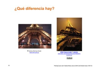 ¿Qué diferencia hay?




           © Sydney Morning Herald
              www.smh.com.au                    Eiffel Tower at night © rednuht,
                                             www.flickr.com/photos/rednuht/275062341/
                                                            CC BY 2.0




59                                   “Participar para crear” Gasteiz-Vitoria, enero de 2010 Jordi Graells Costa. CC BY 3.0
 