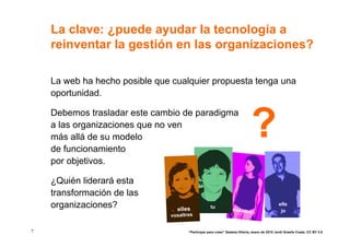 La clave: ¿puede ayudar la tecnología a
    reinventar la gestión en las organizaciones?

    La web ha hecho posible que cualquier propuesta tenga una
    oportunidad.



                                                                             ?
    Debemos trasladar este cambio de paradigma
    a las organizaciones que no ven
    más allá de su modelo
    de funcionamiento
    por objetivos.

    ¿Quién liderará esta
    transformación de las
    organizaciones?              elles             tu
                                                                 nosaltre
                                                                                               ells
                                                                         s                      jo
                               vosaltres


7                                     “Participar para crear” Gasteiz-Vitoria, enero de 2010 Jordi Graells Costa. CC BY 3.0
 