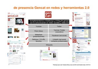 de presencia Gencat en redes y herramientas 2.0


               Complementamos e-Catalunya y el blog de gencat
               con la comunicación en redes sociales y webs 2.0

                      Youtube                              Twitter

                                                    Yammer (Twitter
                    Flickr (fotos)
                                                      corporativo)
                     Slideshare
                                              Facebook (red social)
                  (presentaciones)
                 Delicious: 115 URL            Linkedin (red social
                       favoritos             contactos profesionales)

                                      Wikipedia




                                                                                                                        76
76                                                “Participar para crear” Gasteiz-Vitoria, enero de 2010 Jordi Graells Costa. CC BY 3.0
 