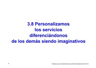 3.8 Personalizamos
                los servicios
             diferenciándonos
     de los demás siendo imaginativos



79                    “Participar para crear” Gasteiz-Vitoria, enero de 2010 Jordi Graells Costa. CC BY 3.0
 