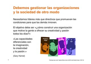 Debemos gestionar las organizaciones
    y la sociedad de otro modo
    Necesitamos líderes más que directivos que promuevan las
    condiciones para que los demás innoven.

    El objetivo debe ser «¿cómo construir una organización
    que motive la gente a ofrecer su creatividad y pasión
    todos los días?»

    «Las capacidades           vosaltres
                                elles               tu
                                                                  nosaltre
                                                                          s                    jo
                                                                                              ells
    diferenciales son
    la imaginación,
    la creatividad
    y la pasión.»
    (Gary Hamel)
8                                          “Participar para crear” Gasteiz-Vitoria, enero de 2010 Jordi Graells Costa. CC BY 3.0
 