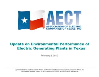 Update on Environmental Performance of
   Electric Generating Plants in Texas
                                                 February 2, 2010




  Legislative advertising paid for by: John W. Fainter, Jr. • President and CEO Association of Electric Companies of Texas, Inc.
                                                                                                                                   1
             1005 Congress, Suite 600 • Austin, TX 78701 • phone 512-474-6725 • fax 512-474-9670 • www.aect.net
 