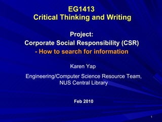 EG1413  Critical Thinking and Writing Project: Corporate Social Responsibility (CSR) - How to search for information Karen Yap  Engineering/Computer Science Resource Team, NUS Central Library Feb 2010 