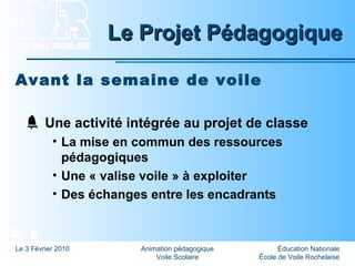 Éducation Nationale
École de Voile Rochelaise
Le 3 Février 2010 Animation pédagogique
Voile Scolaire
Le Projet PédagogiqueLe Projet Pédagogique
Avant la semaine de voile
Une activité intégrée au projet de classe
• La mise en commun des ressources
pédagogiques
• Une « valise voile » à exploiter
• Des échanges entre les encadrants
 