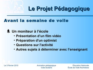 Éducation Nationale
École de Voile Rochelaise
Le 3 Février 2010 Animation pédagogique
Voile Scolaire
Le Projet PédagogiqueLe Projet Pédagogique
Avant la semaine de voile
Un moniteur à l’école
• Présentation d’un film vidéo
• Préparation d'un optimist
• Questions sur l'activité
• Autres sujets à déterminer avec l’enseignant
 