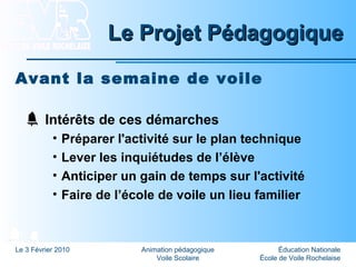 Éducation Nationale
École de Voile Rochelaise
Le 3 Février 2010 Animation pédagogique
Voile Scolaire
Le Projet PédagogiqueLe Projet Pédagogique
Avant la semaine de voile
Intérêts de ces démarches
• Préparer l'activité sur le plan technique
• Lever les inquiétudes de l’élève
• Anticiper un gain de temps sur l'activité
• Faire de l’école de voile un lieu familier
 