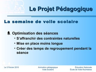 Éducation Nationale
École de Voile Rochelaise
Le 3 Février 2010 Animation pédagogique
Voile Scolaire
Le Projet PédagogiqueLe Projet Pédagogique
La semaine de voile scolaire
Optimisation des séances
• S’affranchir des contraintes naturelles
• Mise en place moins longue
• Créer des temps de regroupement pendant la
séance
 