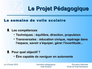 Éducation Nationale
École de Voile Rochelaise
Le 3 Février 2010 Animation pédagogique
Voile Scolaire
Le Projet PédagogiqueLe Projet Pédagogique
La semaine de voile scolaire
Les compétences
• Techniques : équilibre, direction, propulsion
• Transversales : éducation civique, repérage dans
l'espace, savoir s’équiper, gérer l'incertitude...
Pour quel objectif ?
• Être capable de naviguer en autonomie
 