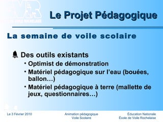 Éducation Nationale
École de Voile Rochelaise
Le 3 Février 2010 Animation pédagogique
Voile Scolaire
Le Projet PédagogiqueLe Projet Pédagogique
La semaine de voile scolaire
Des outils existants
• Optimist de démonstration
• Matériel pédagogique sur l’eau (bouées,
ballon…)
• Matériel pédagogique à terre (mallette de
jeux, questionnaires…)
 