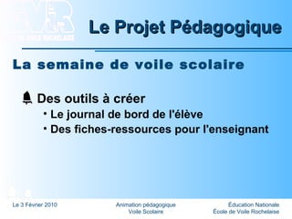 Éducation Nationale
École de Voile Rochelaise
Le 3 Février 2010 Animation pédagogique
Voile Scolaire
Le Projet PédagogiqueLe Projet Pédagogique
La semaine de voile scolaire
Des outils à créer
• Le journal de bord de l'élève
• Des fiches-ressources pour l'enseignant
 