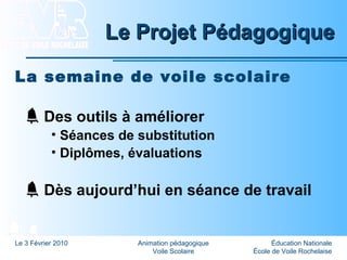 Éducation Nationale
École de Voile Rochelaise
Le 3 Février 2010 Animation pédagogique
Voile Scolaire
Le Projet PédagogiqueLe Projet Pédagogique
La semaine de voile scolaire
Des outils à améliorer
• Séances de substitution
• Diplômes, évaluations
Dès aujourd’hui en séance de travail
 