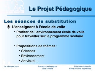 Éducation Nationale
École de Voile Rochelaise
Le 3 Février 2010 Animation pédagogique
Voile Scolaire
Le Projet PédagogiqueLe Projet Pédagogique
Les séances de substitution
L’enseignant à l’école de voile
• Profiter de l’environnement école de voile
pour travailler sur le programme scolaire
• Propositions de thèmes :
• Sciences
• Environnement
• Art visuel…
 