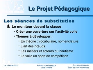 Éducation Nationale
École de Voile Rochelaise
Le 3 Février 2010 Animation pédagogique
Voile Scolaire
Le Projet PédagogiqueLe Projet Pédagogique
Les séances de substitution
Le moniteur devant la classe
• Créer une ouverture sur l’activité voile
• Thèmes à développer :
• En théorie : vocabulaire, nomenclature
• L’art des nœuds
• Les métiers et acteurs du nautisme
• La voile un sport de compétition
 