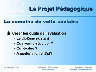 Éducation Nationale
École de Voile Rochelaise
Le 3 Février 2010 Animation pédagogique
Voile Scolaire
Le Projet PédagogiqueLe Projet Pédagogique
La semaine de voile scolaire
Créer les outils de l’évaluation
• Le diplôme existant
• Que veut-on évaluer ?
• Qui évalue ?
• A quel(s) moment(s)?
 