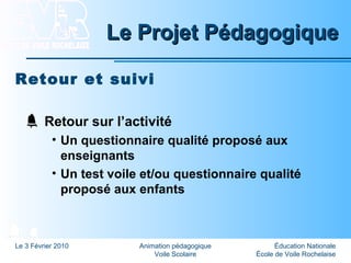Éducation Nationale
École de Voile Rochelaise
Le 3 Février 2010 Animation pédagogique
Voile Scolaire
Le Projet PédagogiqueLe Projet Pédagogique
Retour et suivi
Retour sur l’activité
• Un questionnaire qualité proposé aux
enseignants
• Un test voile et/ou questionnaire qualité
proposé aux enfants
 
