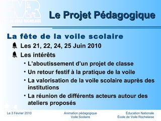 Éducation Nationale
École de Voile Rochelaise
Le 3 Février 2010 Animation pédagogique
Voile Scolaire
Le Projet PédagogiqueLe Projet Pédagogique
La fête de la voile scolaire
Les 21, 22, 24, 25 Juin 2010
Les intérêts
• L’aboutissement d’un projet de classe
• Un retour festif à la pratique de la voile
• La valorisation de la voile scolaire auprès des
institutions
• La réunion de différents acteurs autour des
ateliers proposés
 